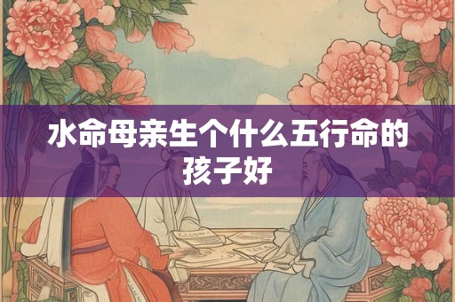水命母亲生个什么五行命的孩子好 水命母亲生个什么五行命的孩子好