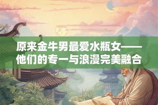 原来金牛男最爱水瓶女——他们的专一与浪漫完美融合 原来金牛男最爱水瓶女——他们的专一与浪漫完美融合