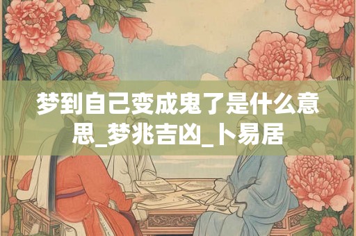 梦到自己变成鬼了是什么意思_梦兆吉凶_卜易居
