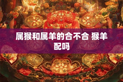 属猴和属羊的合不合 猴羊配吗 属猴和属羊的合不合 猴羊配吗