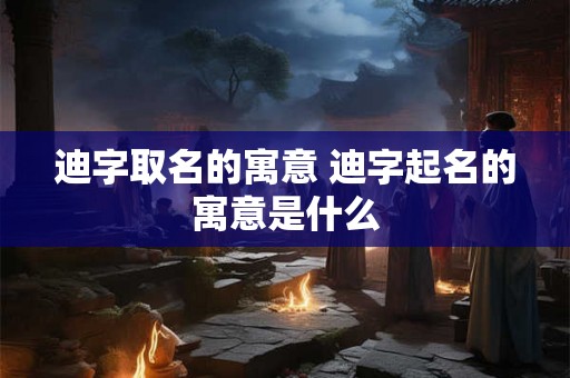 迪字取名的寓意 迪字起名的寓意是什么