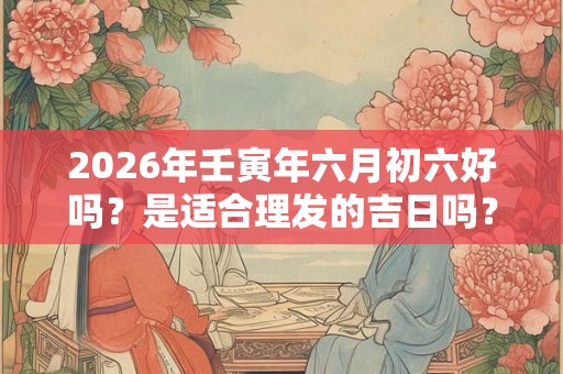 2026年壬寅年六月初六好吗？是适合理发的吉日吗？