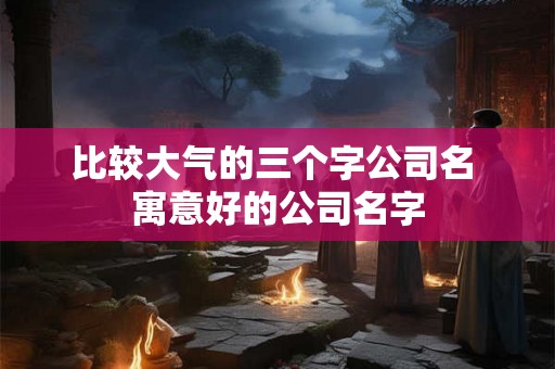 比较大气的三个字公司名 寓意好的公司名字