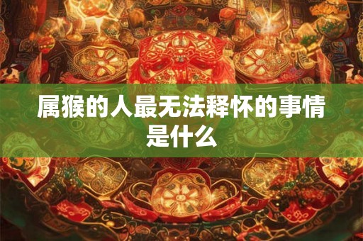 属猴的人最无法释怀的事情是什么 属猴的人最无法释怀的事情是什么