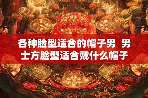 各种脸型适合的帽子男 男士方脸型适合戴什么帽子 各种脸型适合的帽子男 男士方脸型适合戴什么帽子