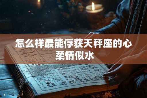 怎么样最能俘获天秤座的心 柔情似水 怎么样最能俘获天秤座的心 柔情似水
