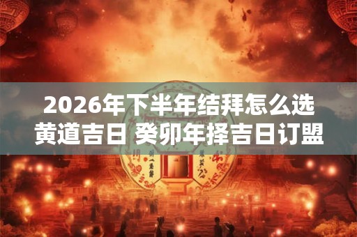 2026年下半年结拜怎么选黄道吉日 癸卯年择吉日订盟 2026年下半年结拜怎么选黄道吉日 癸卯年择吉日订盟