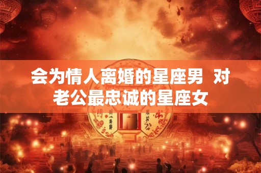 会为情人离婚的星座男 对老公最忠诚的星座女 会为情人离婚的星座男 对老公最忠诚的星座女