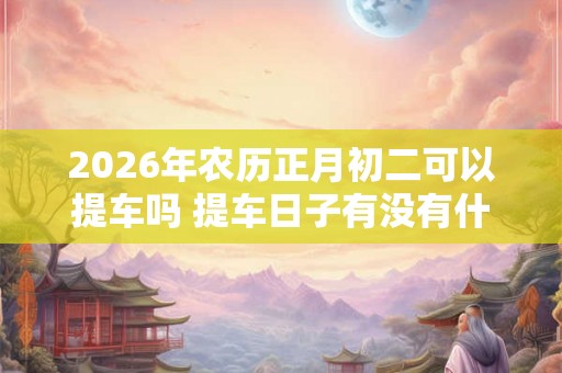2026年农历正月初二可以提车吗 提车日子有没有什么讲究