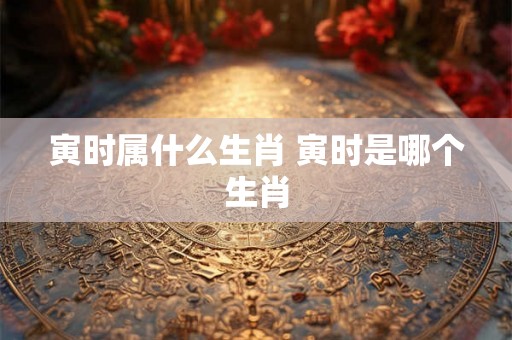 寅时属什么生肖 寅时是哪个生肖