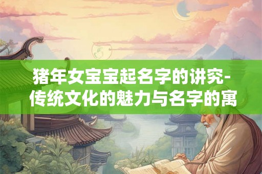 猪年女宝宝起名字的讲究- 传统文化的魅力与名字的寓意