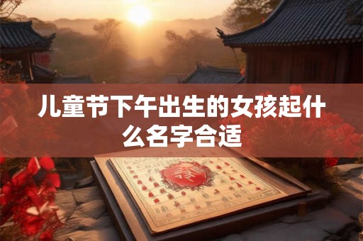 儿童节下午出生的女孩起什么名字合适