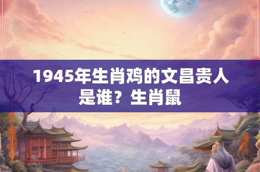 1945年生肖鸡的文昌贵人是谁？生肖鼠