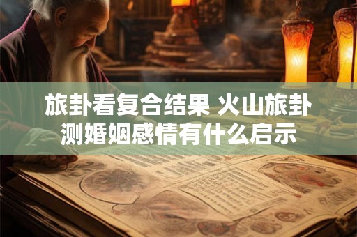 旅卦看复合结果 火山旅卦测婚姻感情有什么启示