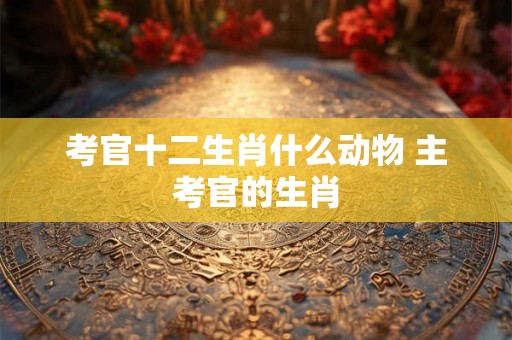 考官十二生肖什么动物 主考官的生肖