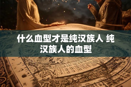 什么血型才是纯汉族人 纯汉族人的血型