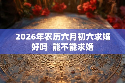 2026年农历六月初六求婚好吗 能不能求婚 2026年农历六月初六求婚好吗 能不能求婚