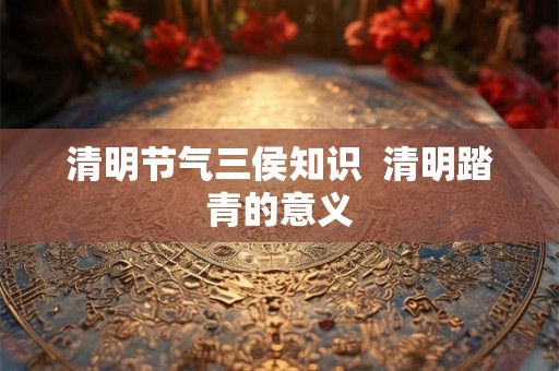 清明节气三侯知识 清明踏青的意义 清明节气三侯知识 清明踏青的意义