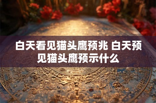 白天看见猫头鹰预兆 白天预见猫头鹰预示什么