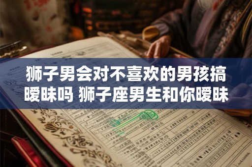 狮子男会对不喜欢的男孩搞暧昧吗 狮子座男生和你暧昧的表现