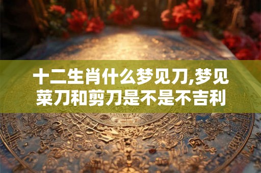 十二生肖什么梦见刀,梦见菜刀和剪刀是不是不吉利