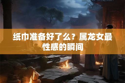 纸巾准备好了么？属龙女最性感的瞬间