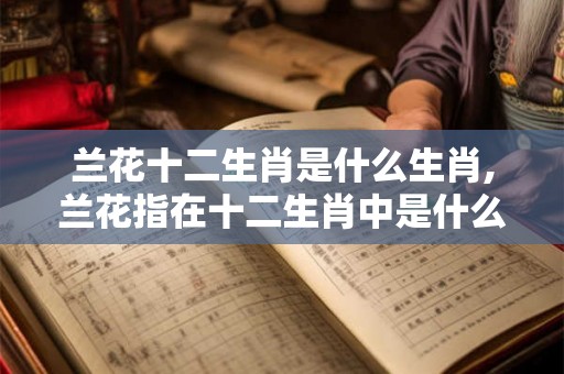 兰花十二生肖是什么生肖,兰花指在十二生肖中是什么生肖 兰花十二生肖是什么生肖,兰花指在十二生肖中是什么生肖