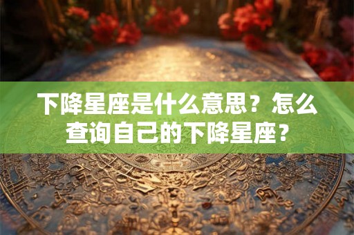 下降星座是什么意思？怎么查询自己的下降星座？