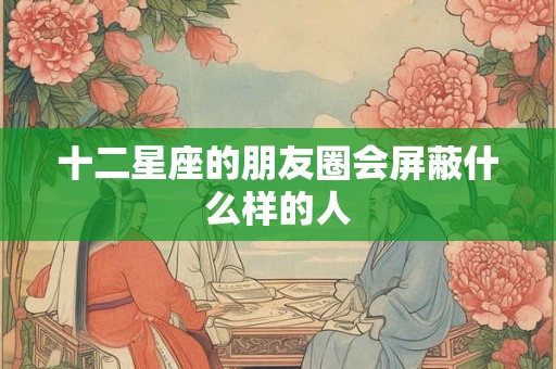 十二星座的朋友圈会屏蔽什么样的人