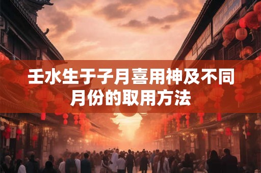 壬水生于子月喜用神及不同月份的取用方法