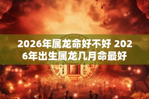 2026年属龙命好不好 2026年出生属龙几月命最好