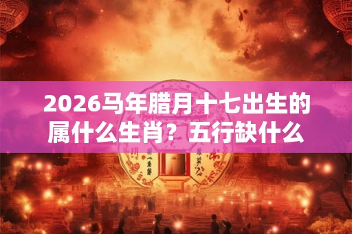 2026马年腊月十七出生的属什么生肖？五行缺什么