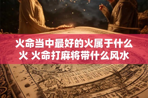 火命当中最好的火属于什么火 火命打麻将带什么风水好