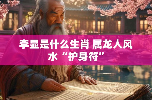 李显是什么生肖 属龙人风水“护身符”