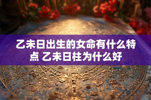 乙未日出生的女命有什么特点 乙未日柱为什么好