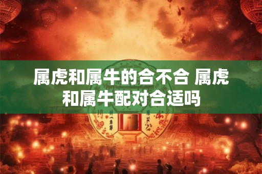 属虎和属牛的合不合 属虎和属牛配对合适吗