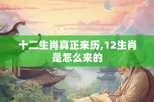 十二生肖真正来历,12生肖是怎么来的 十二生肖真正来历,12生肖是怎么来的