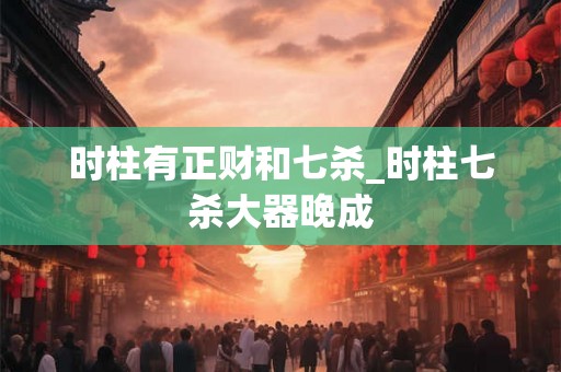 时柱有正财和七杀_时柱七杀大器晚成 时柱有正财和七杀_时柱七杀大器晚成