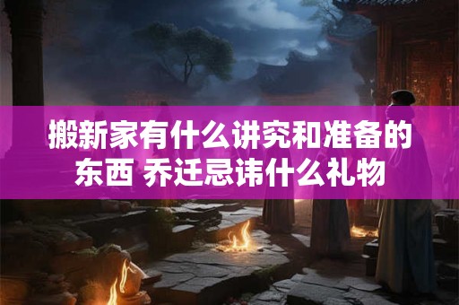 搬新家有什么讲究和准备的东西 乔迁忌讳什么礼物