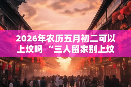 2026年农历五月初二可以上坟吗 “三人留家别上坟”究竟是哪3种人
