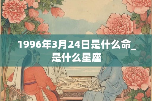 1996年3月24日是什么命_是什么星座