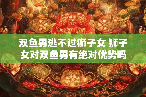 双鱼男逃不过狮子女 狮子女对双鱼男有绝对优势吗