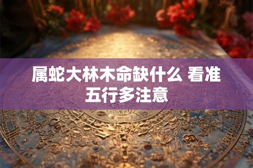 属蛇大林木命缺什么 看准五行多注意 属蛇大林木命缺什么 看准五行多注意