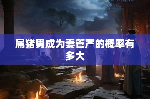 属猪男成为妻管严的概率有多大