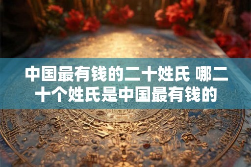 中国最有钱的二十姓氏 哪二十个姓氏是中国最有钱的 中国最有钱的二十姓氏 哪二十个姓氏是中国最有钱的