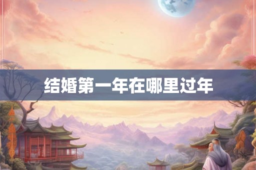 结婚第一年在哪里过年 结婚第一年在哪里过年