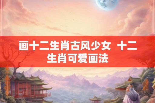 画十二生肖古风少女  十二生肖可爱画法
