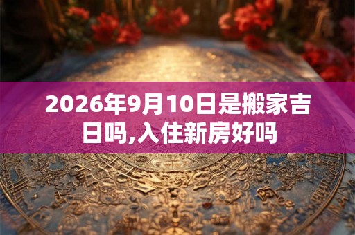 2026年9月10日是搬家吉日吗,入住新房好吗