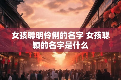 女孩聪明伶俐的名字 女孩聪颖的名字是什么