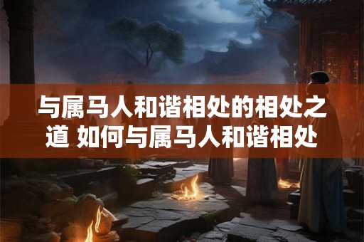 与属马人和谐相处的相处之道 如何与属马人和谐相处